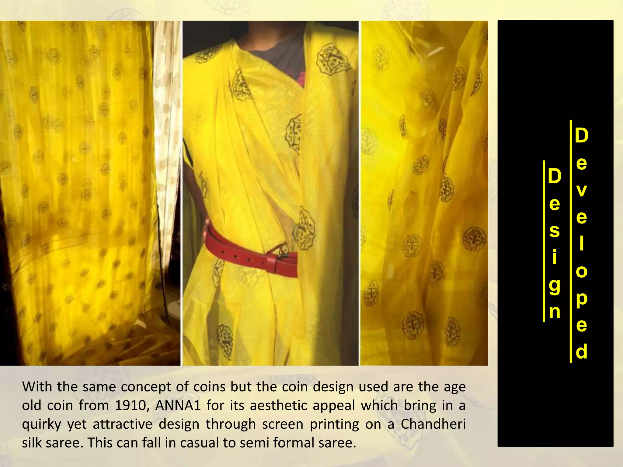 D
e
s
i
g
n
D
e
v
e
l
o
p
e
d
With the same concept of coins but the coin design used are the age
old coin from 1910, ANNA1 for its aesthetic appeal which bring in a
quirky yet attractive design through screen printing on a Chandheri
silk saree. This can fall in casual to semi formal saree.
 