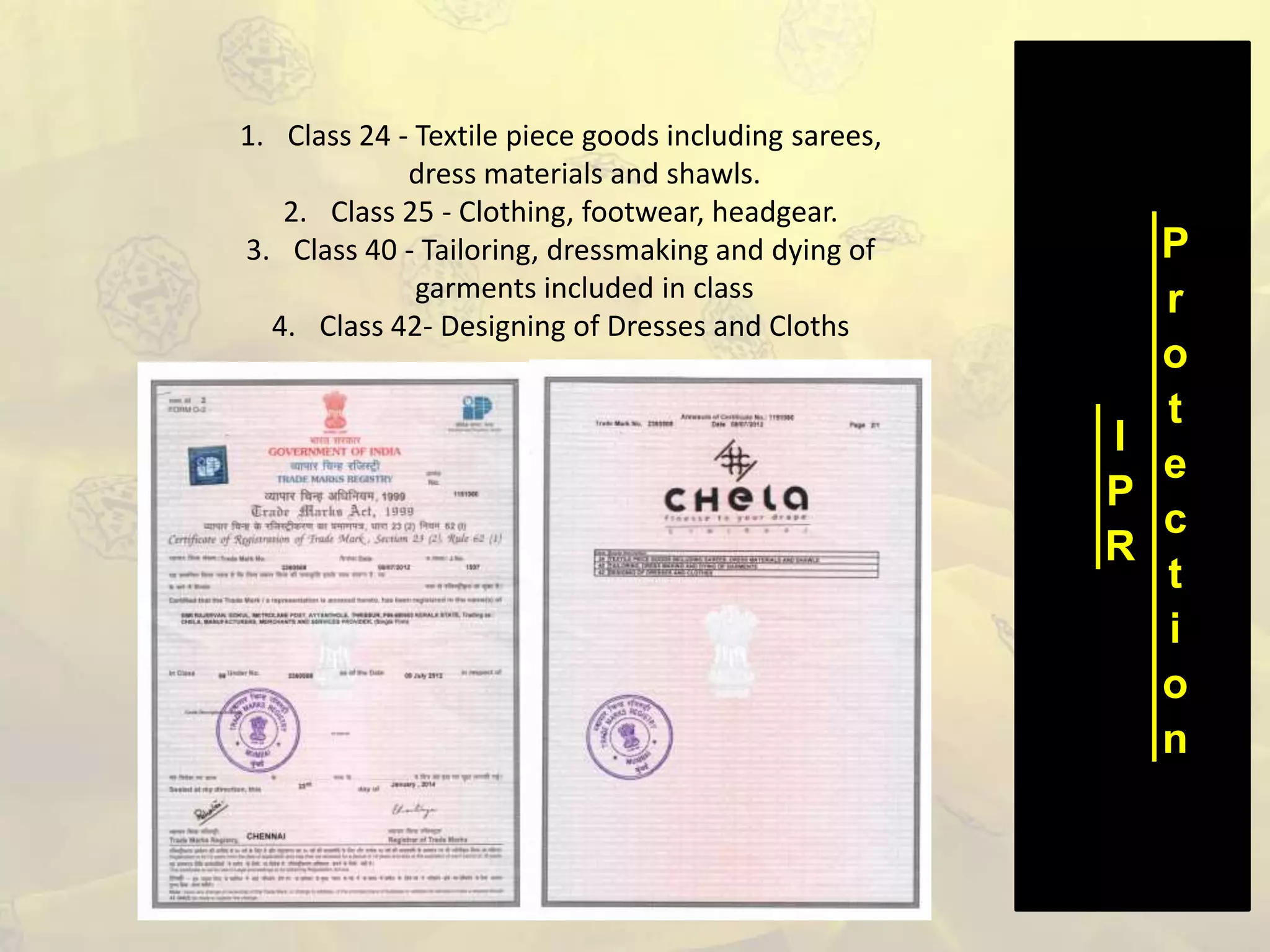 I
P
R
P
r
o
t
e
c
t
i
o
n
1. Class 24 - Textile piece goods including sarees,
dress materials and shawls.
2. Class 25 - Clothing, footwear, headgear.
3. Class 40 - Tailoring, dressmaking and dying of
garments included in class
4. Class 42- Designing of Dresses and Cloths
 