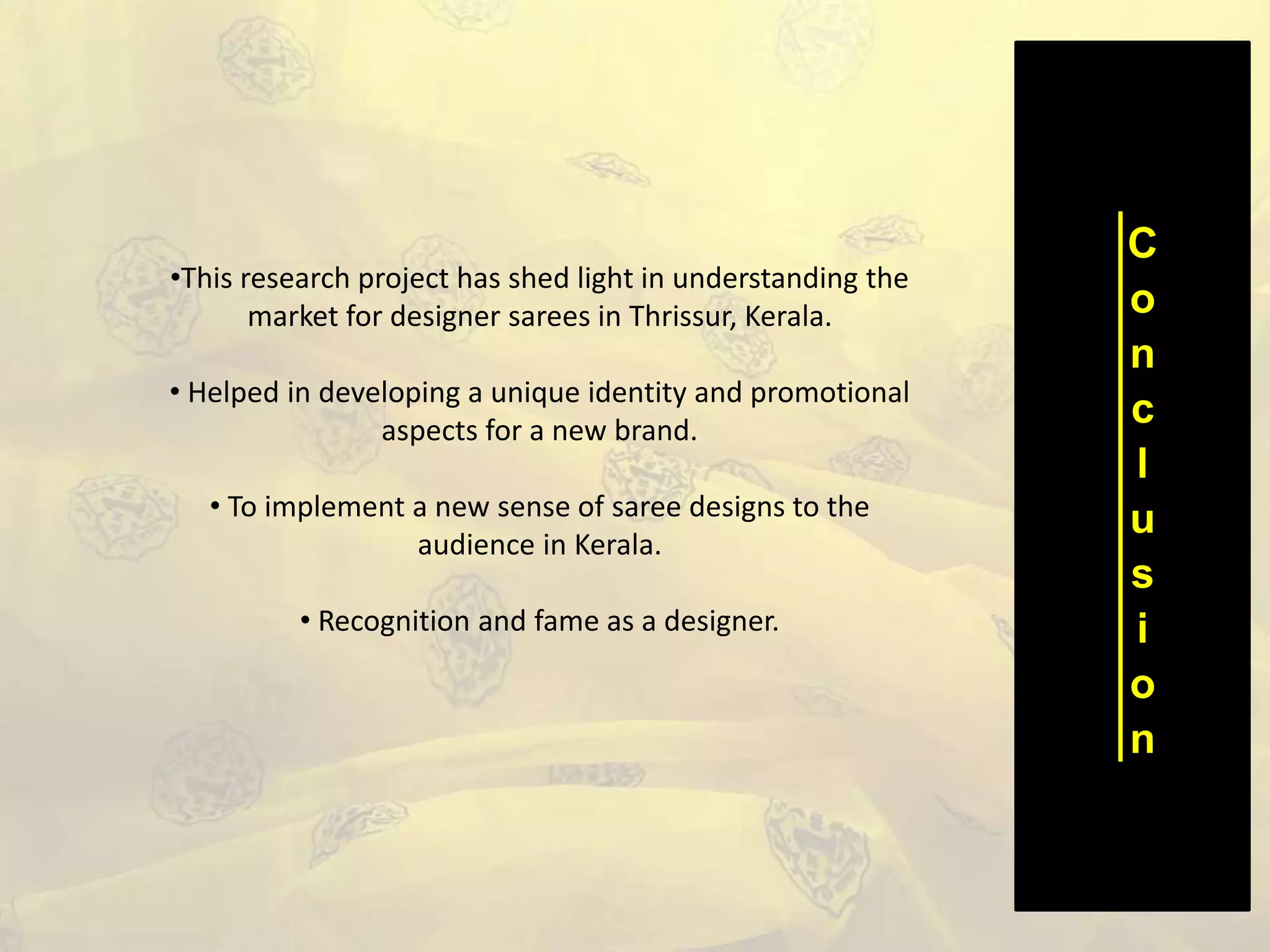 C
o
n
c
l
u
s
i
o
n
•This research project has shed light in understanding the
market for designer sarees in Thrissur, Kerala.
• Helped in developing a unique identity and promotional
aspects for a new brand.
• To implement a new sense of saree designs to the
audience in Kerala.
• Recognition and fame as a designer.
 