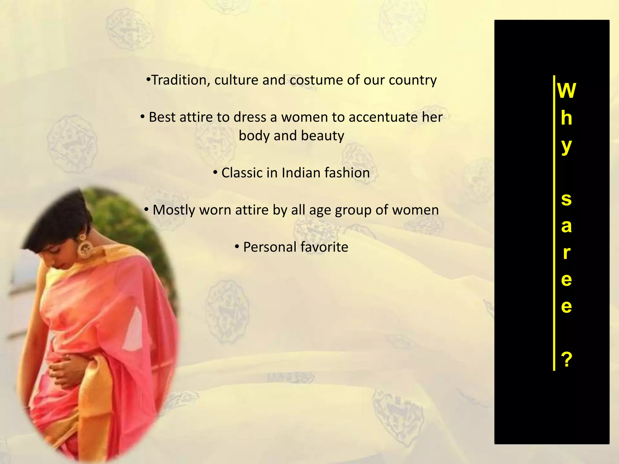 W
h
y
s
a
r
e
e
?
•Tradition, culture and costume of our country
• Best attire to dress a women to accentuate her
body and beauty
• Classic in Indian fashion
• Mostly worn attire by all age group of women
• Personal favorite
 
