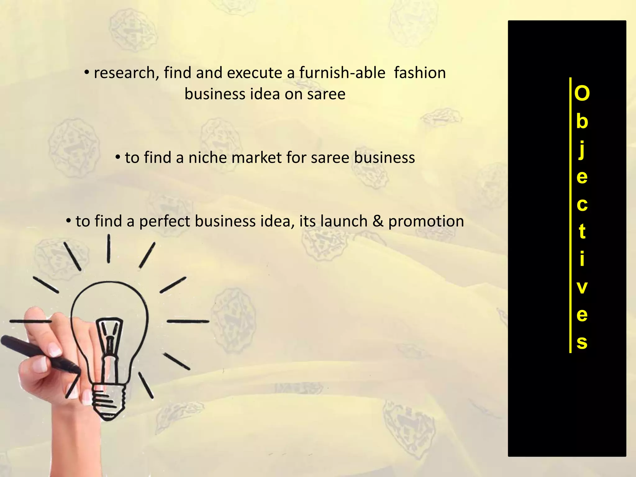 O
b
j
e
c
t
i
v
e
s
• research, find and execute a furnish-able fashion
business idea on saree
• to find a niche market for saree business
• to find a perfect business idea, its launch & promotion
 