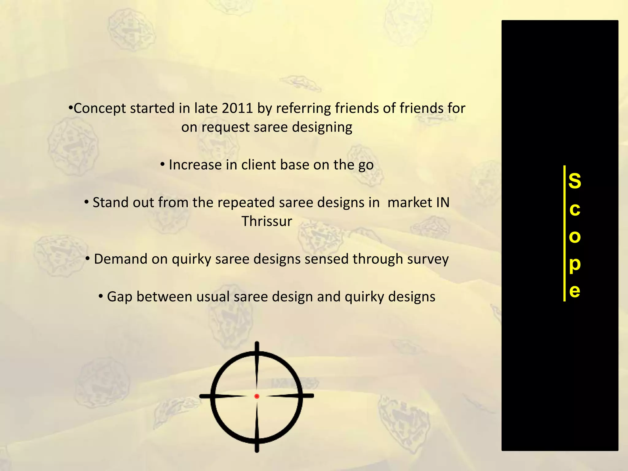 S
c
o
p
e
•Concept started in late 2011 by referring friends of friends for
on request saree designing
• Increase in client base on the go
• Stand out from the repeated saree designs in market IN
Thrissur
• Demand on quirky saree designs sensed through survey
• Gap between usual saree design and quirky designs
 