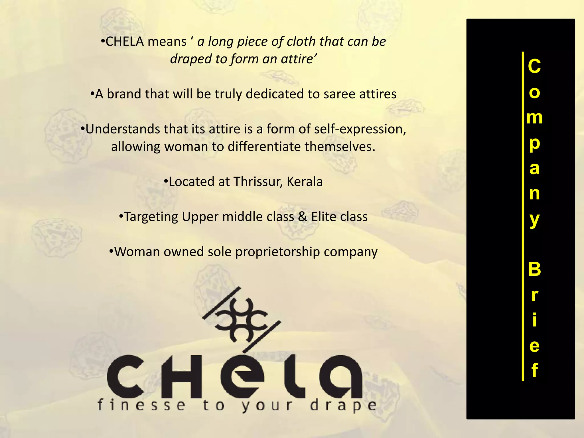C
o
m
p
a
n
y
B
r
i
e
f
•CHELA means ‘ a long piece of cloth that can be
draped to form an attire’
•A brand that will be truly dedicated to saree attires
•Understands that its attire is a form of self-expression,
allowing woman to differentiate themselves.
•Located at Thrissur, Kerala
•Targeting Upper middle class & Elite class
•Woman owned sole proprietorship company
 