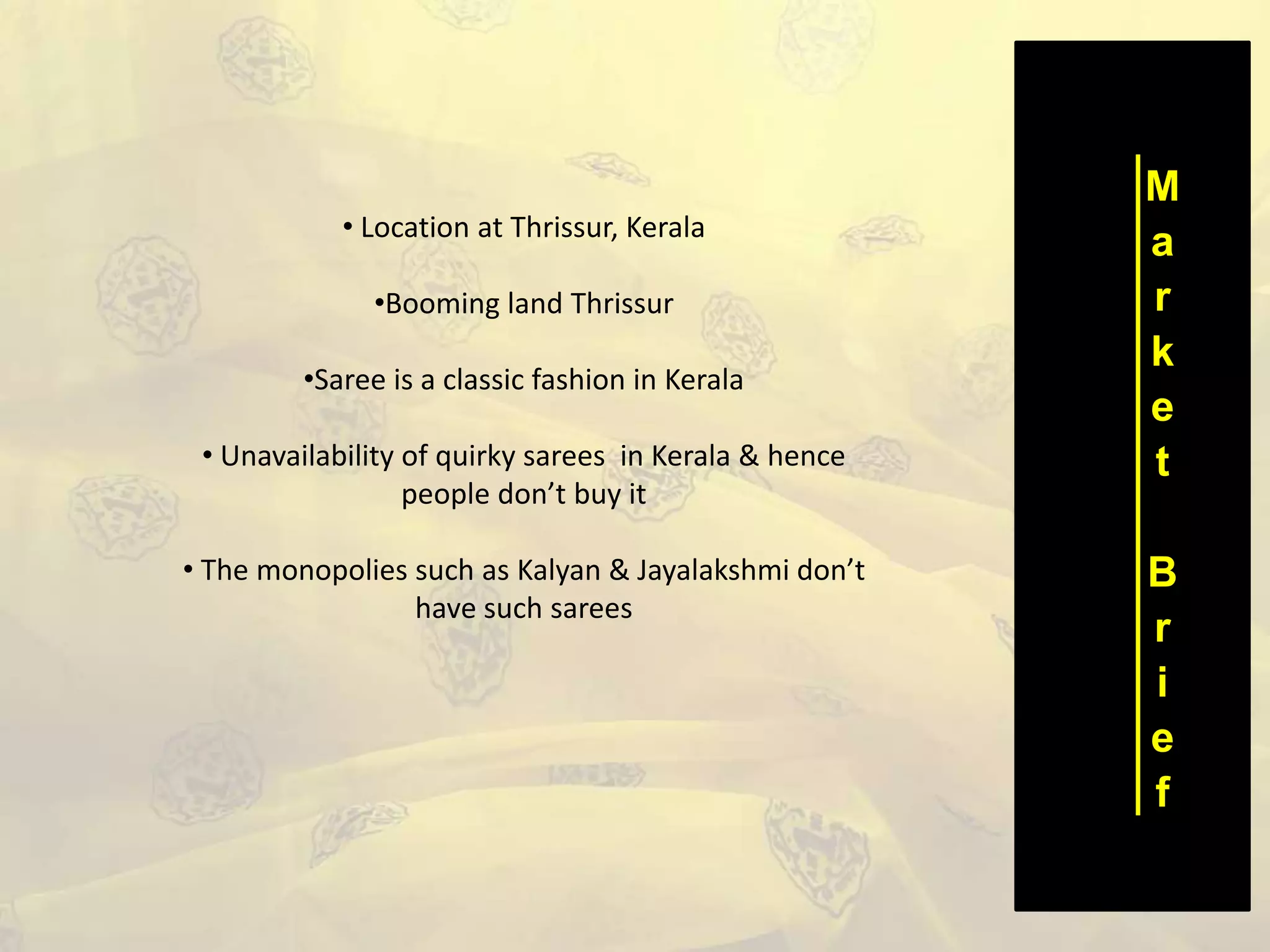 M
a
r
k
e
t
B
r
i
e
f
• Location at Thrissur, Kerala
•Booming land Thrissur
•Saree is a classic fashion in Kerala
• Unavailability of quirky sarees in Kerala & hence
people don’t buy it
• The monopolies such as Kalyan & Jayalakshmi don’t
have such sarees
 
