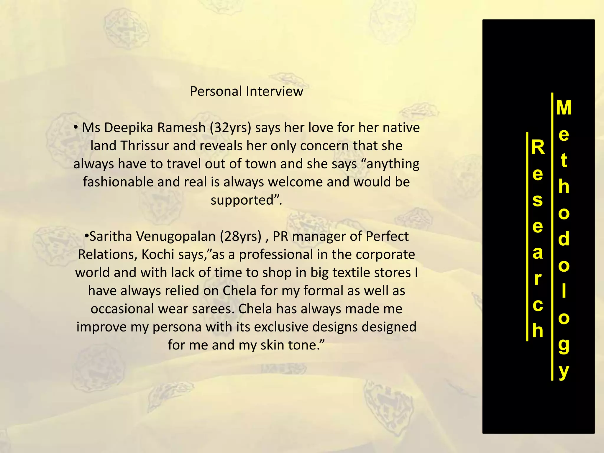 R
e
s
e
a
r
c
h
M
e
t
h
o
d
o
l
o
g
y
Personal Interview
• Ms Deepika Ramesh (32yrs) says her love for her native
land Thrissur and reveals her only concern that she
always have to travel out of town and she says “anything
fashionable and real is always welcome and would be
supported”.
•Saritha Venugopalan (28yrs) , PR manager of Perfect
Relations, Kochi says,”as a professional in the corporate
world and with lack of time to shop in big textile stores I
have always relied on Chela for my formal as well as
occasional wear sarees. Chela has always made me
improve my persona with its exclusive designs designed
for me and my skin tone.”
 