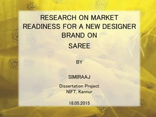 Dissertation Project
NIFT, Kannur
18.05.2015
RESEARCH ON MARKET
READINESS FOR A NEW DESIGNER
BRAND ON
SAREE
BY
SIMIRAAJ
 