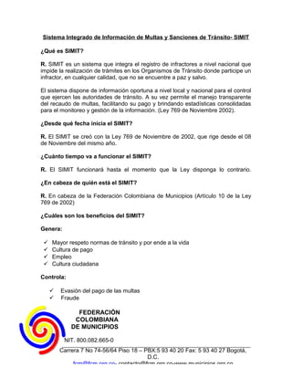 Sistema Integrado de Información de Multas y Sanciones de Tránsito- SIMIT

¿Qué es SIMIT?

R. SIMIT es un sistema que integra el registro de infractores a nivel nacional que
impide la realización de trámites en los Organismos de Tránsito donde participe un
infractor, en cualquier calidad, que no se encuentre a paz y salvo.

El sistema dispone de información oportuna a nivel local y nacional para el control
que ejercen las autoridades de tránsito. A su vez permite el manejo transparente
del recaudo de multas, facilitando su pago y brindando estadísticas consolidadas
para el monitoreo y gestión de la información. (Ley 769 de Noviembre 2002).

¿Desde qué fecha inicia el SIMIT?

R. El SIMIT se creó con la Ley 769 de Noviembre de 2002, que rige desde el 08
de Noviembre del mismo año.

¿Cuánto tiempo va a funcionar el SIMIT?

R. El SIMIT funcionará hasta el momento que la Ley disponga lo contrario.

¿En cabeza de quién está el SIMIT?

R. En cabeza de la Federación Colombiana de Municipios (Artículo 10 de la Ley
769 de 2002)

¿Cuáles son los beneficios del SIMIT?

Genera:

    Mayor respeto normas de tránsito y por ende a la vida
    Cultura de pago
    Empleo
    Cultura ciudadana

Controla:

        Evasión del pago de las multas
        Fraude

               FEDERACIÓN
              COLOMBIANA
             DE MUNICIPIOS

          NIT. 800.082.665-0
         Carrera 7 No 74-56/64 Piso 18 – PBX:5 93 40 20 Fax: 5 93 40 27 Bogotá,
                                          D.C.
              fcm@fcm.org.co- contacto@fcm.org.co-www.municipios.org.co
 