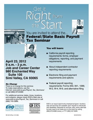 Get it
                         Right from
                          the Start
                         You are invited to attend the...
                         Federal / State Basic Payroll
                         Tax Seminar
                                                  You will learn:

                                                  n	California payroll reporting
                                                  	 requirements: forms, employer 			
                                                  	 obligations, reporting, and payment 		
April 23, 2012                                    	requirements
9 a.m. - 3 p.m.
                                                    About independent contractor
Job and Career Center                             n	
                                                  	 reporting requirements
980 Enchanted Way
	 Suite 105                                       n	Electronic filing and payment
Simi Valley, CA 93065                             	 requirements and options

No Charge                                         n 	 Federal
                                                            payroll reporting
There is no charge for this seminar.              	 requirements: Forms 940, 941, 1099,
To make reservations, use the                     	 W-2, W-4, W-9, and alternative filing
Internet: www.edd.ca.gov/Payroll_Tax_Seminars/
or call (866) 873-6086.
For additional seminar dates, times, locations,
and subjects, please check EDD’s Web site at
www.edd.ca.gov/Payroll_Tax_Seminars/ or call
(888) 745-3886.
                                                  EDD is an equal opportunity employer/program. Auxiliary
                                                  aids and services are available upon request to individuals
                                                  with disabilities. Requests for services, aids, and/or alternate
                                                  formats need to be made prior to the event by calling
                                                  (866) 873-6086 (voice), or TTY (800) 547-9565.

DE 221A Rev. 3 (12-08)                                                                        GA 901D/CU
 