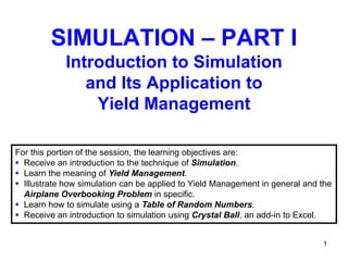 SIMULATION – PART I
            Introduction to Simulation
               and Its Application to
                Yield Management

For this portion of the session, the learning objectives are:
 Receive an introduction to the technique of Simulation.
 Learn the meaning of Yield Management.
 Illustrate how simulation can be applied to Yield Management in general and the
  Airplane Overbooking Problem in specific.
 Learn how to simulate using a Table of Random Numbers.
 Receive an introduction to simulation using Crystal Ball, an add-in to Excel.


                                                                              1
 