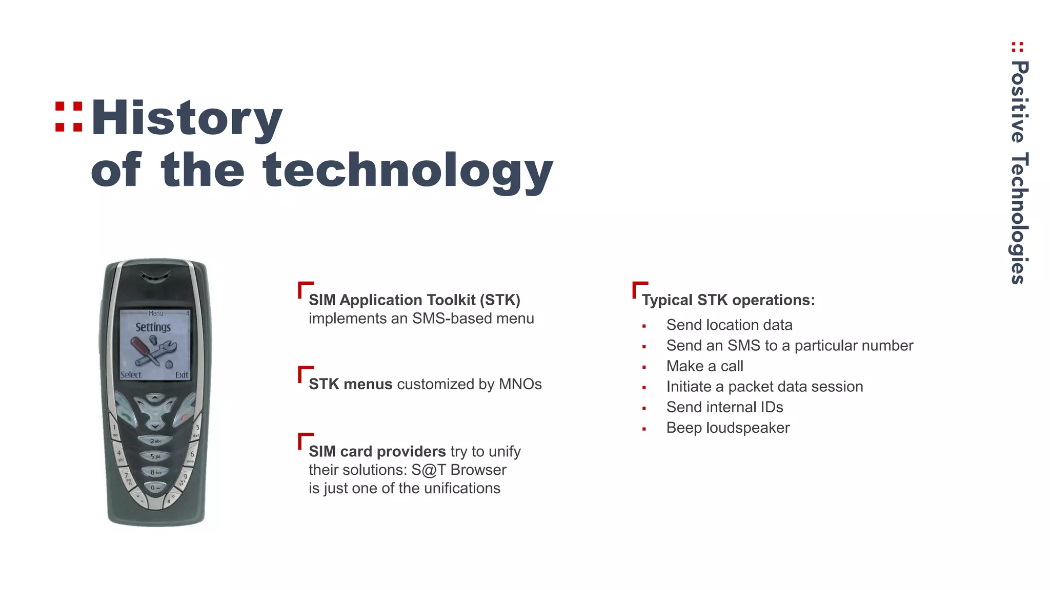 V
V
V
History
of the technology
VSIM Application Toolkit (STK)
implements an SMS-based menu
STK menus customized by MNOs
SIM card providers try to unify
their solutions: S@T Browser
is just one of the unifications
Typical STK operations:
 Send location data
 Send an SMS to a particular number
 Make a call
 Initiate a packet data session
 Send internal IDs
 Beep loudspeaker
 