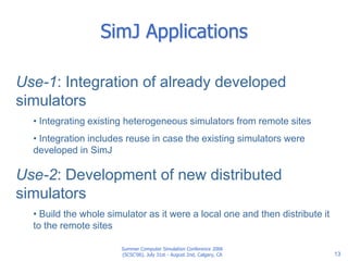 Summer Computer Simulation Conference 2006
(SCSC'06), July 31st - August 2nd, Calgary, CA 13
SimJ Applications
Use-1: Integration of already developed
simulators
• Integrating existing heterogeneous simulators from remote sites
• Integration includes reuse in case the existing simulators were
developed in SimJ
Use-2: Development of new distributed
simulators
• Build the whole simulator as it were a local one and then distribute it
to the remote sites
 