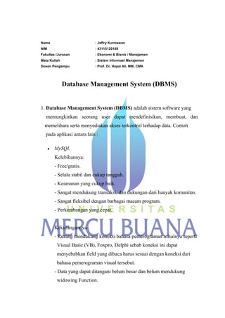 Nama : Jeffry Kurniawan
NIM : 43115120189
Fakultas /Jurusan : Ekonomi & Bisnis / Manajamen
Mata Kuliah : Sistem Informasi Manajemen
Dosen Pengampu : Prof. Dr. Hapzi Ali, MM, CMA
Database Management System (DBMS)
1. Database Management System (DBMS) adalah sistem software yang
memungkinkan seorang user dapat mendefinisikan, membuat, dan
memelihara serta menyediakan akses terkontrol terhadap data. Contoh
pada aplikasi antara lain :
MySQL
Kelebihannya:
- Free/gratis.
- Selalu stabil dan cukup tangguh.
- Keamanan yang cukup baik.
- Sangat mendukung transaksi, dan dukungan dari banyak komunitas.
- Sangat fleksibel dengan barbagai macam program.
- Perkembangan yang cepat.
Kekurangannya :
- Kurang mendukung koneksi bahasa pemerograman misalnya seperti
Visual Basic (VB), Foxpro, Delphi sebab koneksi ini dapat
menyebabkan field yang dibaca harus sesuai dengan koneksi dari
bahasa pemerograman visual tersebut.
- Data yang dapat ditangani belum besar dan belum mendukung
widowing Function.
 