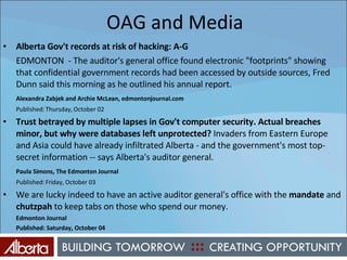 OAG and Media Alberta Gov't records at risk of hacking: A-G EDMONTON  - The auditor's general office found electronic "footprints" showing that confidential government records had been accessed by outside sources, Fred Dunn said this morning as he outlined his annual report. Alexandra Zabjek and Archie McLean, edmontonjournal.com Published: Thursday, October 02 Trust betrayed by multiple lapses in Gov't computer security. Actual breaches minor, but why were databases left unprotected?  Invaders from Eastern Europe and Asia could have already infiltrated Alberta - and the government's most top-secret information -- says Alberta's auditor general. Paula Simons, The Edmonton Journal Published: Friday, October 03 We are lucky indeed to have an active auditor general's office with the  mandate  and  chutzpah  to keep tabs on those who spend our money. Edmonton Journal Published: Saturday, October 04 