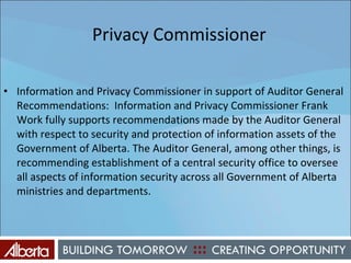   Privacy Commissioner Information and Privacy Commissioner in support of Auditor General Recommendations:  Information and Privacy Commissioner Frank Work fully supports recommendations made by the Auditor General with respect to security and protection of information assets of the Government of Alberta. The Auditor General, among other things, is recommending establishment of a central security office to oversee all aspects of information security across all Government of Alberta ministries and departments. 