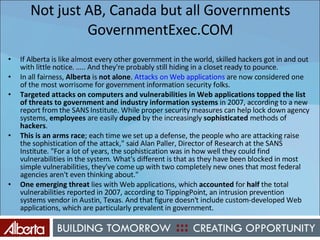 Not just AB, Canada but all Governments GovernmentExec.COM If Alberta is like almost every other government in the world, skilled hackers got in and out with little notice. ….. And they're probably still hiding in a closet ready to pounce. In all fairness,  Alberta  is  not   alone .  Attacks on Web applications  are now considered one of the most worrisome for government information security folks. Targeted attacks on computers and vulnerabilities in Web applications topped the list of threats to government and industry information systems  in 2007, according to a new report from the SANS Institute. While proper security measures can help lock down agency systems,  employees  are easily  duped  by the increasingly  sophisticated  methods of  hackers .  This is an arms race ; each time we set up a defense, the people who are attacking raise the sophistication of the attack," said Alan Paller, Director of Research at the SANS Institute. "For a lot of years, the sophistication was in how well they could find vulnerabilities in the system. What's different is that as they have been blocked in most simple vulnerabilities, they've come up with two completely new ones that most federal agencies aren't even thinking about." One emerging threat  lies with Web applications, which  accounted  for  half  the total vulnerabilities reported in 2007, according to TippingPoint, an intrusion prevention systems vendor in Austin, Texas. And that figure doesn't include custom-developed Web applications, which are particularly prevalent in government. 