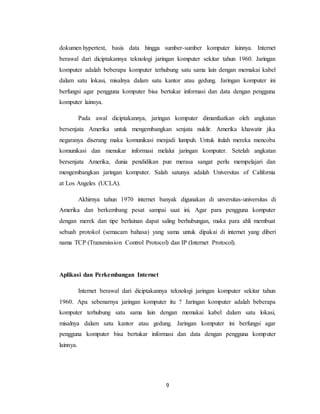 9
dokumen hypertext, basis data hingga sumber-sumber komputer lainnya. Internet
berawal dari diciptakannya teknologi jaringan komputer sekitar tahun 1960. Jaringan
komputer adalah beberapa komputer terhubung satu sama lain dengan memakai kabel
dalam satu lokasi, misalnya dalam satu kantor atau gedung. Jaringan komputer ini
berfungsi agar pengguna komputer bisa bertukar informasi dan data dengan pengguna
komputer lainnya.
Pada awal diciptakannya, jaringan komputer dimanfaatkan oleh angkatan
bersenjata Amerika untuk mengembangkan senjata nuklir. Amerika khawatir jika
negaranya diserang maka komunikasi menjadi lumpuh. Untuk itulah mereka mencoba
komunikasi dan menukar informasi melalui jaringan komputer. Setelah angkatan
bersenjata Amerika, dunia pendidikan pun merasa sangat perlu mempelajari dan
mengembangkan jaringan komputer. Salah satunya adalah Universitas of California
at Los Angeles (UCLA).
Akhirnya tahun 1970 internet banyak digunakan di unversitas-universitas di
Amerika dan berkembang pesat sampai saat ini. Agar para pengguna komputer
dengan merek dan tipe berlainan dapat saling berhubungan, maka para ahli membuat
sebuah protokol (semacam bahasa) yang sama untuk dipakai di internet yang diberi
nama TCP (Transmission Control Protocol) dan IP (Internet Protocol).
Aplikasi dan Perkembangan Internet
Internet berawal dari diciptakannya teknologi jaringan komputer sekitar tahun
1960. Apa sebenarnya jaringan komputer itu ? Jaringan komputer adalah beberapa
komputer terhubung satu sama lain dengan memakai kabel dalam satu lokasi,
misalnya dalam satu kantor atau gedung. Jaringan komputer ini berfungsi agar
pengguna komputer bisa bertukar informasi dan data dengan pengguna komputer
lainnya.
 