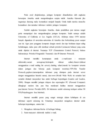 10
Pada awal diciptakannya, jaringan komputer dimanfaatkan oleh angkatan
bersenjata Amerika untuk mengembangkan senjata nuklir. Amerika khawatir jika
negaranya diserang maka komunikasi menjadi lumpuh. Untuk itulah mereka mencoba
komunikasi dan menukar informasi melalui jaringan komputer.
Setelah angkatan bersenjata Amerika, dunia pendidikan pun merasa sangat
perlu mempelajari dan mengembangkan jaringan komputer. Salah satunya adalah
Universitas of California at Los Angeles (UCLA). Akhirnya tahun 1970 internet
banyak digunakan di unversitas-universitas di Amerika dan berkembang pesat sampai
saat ini. Agar para pengguna komputer dengan merek dan tipe berlainan dapat saling
berhubungan, maka para ahli membuat sebuah protokol (semacam bahasa) yang sama
untuk dipakai di internet. Namanya TCP (Transmission Control Protocol, bahasa
Indonesianya Protokol Pengendali Transmisi) dan IP (Internet Protocol).
Internet memiliki kemampuan untuk : e-mail (surat - menyurat
elektronik), usenet newsgroup (kelompok diskusi online), listserv (diskusi
menggunakan e-mail mailing list server), chatting, telnet (masuk ke komputer tertentu
dalam jaringan dan bekerja pada komputer tersebut), FTP (File Transfer
Protocol), gophers (menempatkan informasi yang disimpan pada internet server
dengan menggunakan hierarki menu), dan www (World Wide Web) ini semakin hari
semakin diminati masyarakat luas untuk berbagai kepentingan (Laudon and Laudon,
2000). Dengan memiliki jaringan telepon dan seperangkat PC (Personal Computer)
dilengkapi modem kita pun bisa menikmati fasilitas internet menggunakan
jasa Internet Service Provider (ISP). Di Indonesia sendiri sekarang terdapat sekitar 90
PJI (Penyelenggara Jasa Intertnet).
Internet memiliki peran yang sangat strategis dalam kehidupan di era
informasi seperti sekarang ini. Umumnya masyarakat mengakses internet untuk
beberapa kepentingan, antara lain :
1. Mengakses informasi/berita di berbagai bidang,
2. Surat-menyurat elektronik melalui e-mail,
 