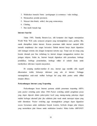 11
3. Melakukan transaksi bisnis / perdagangan (e-commerce / valas trading),
4. Memasarkan produk (promosi),
5. Mencari data ilmiah, artikel, dan yang semacamnya,
6. Chatting,
7. Dan masih banyak lagi.
Internet Saat Ini
Tahun 1989, Timothy Berners-Lee, ahli komputer dari Inggris menciptakan
World Wide Web yaitu semacam program yang memungkinkan suara, gambar, film,
musik ditampilkan dalam internet. Karena penemuan inilah internet menjadi lebih
menarik tampilannya dan sangat bervariasi. Dahulu internet hanya dapat digunakan
oleh kalangan tertentu dan dengan komponen tertentu saja. Tetapi saat ini orang yang
berada dirumah pun bisa terhubung ke internet dengan menggunakan modem dan
jaringan telepon. Selain itu, Internet banyak digunakan oleh perusahaan, lembaga
pendidikan, lembaga pemerintahan, lembaga militer di seluruh dunia untuk
memberikan informasi kepada masyarakat.
Di samping manfaat-manfaat di atas, internet juga memiliki efek negatif
dikarenakan terlalu bebasnya informasi yang ada di internet. Sehingga
memungkinkan anak-anak melihat berbagai hal yang tidak pantas untuk dilihat
ataupun dibaca.
Perkembangan Internet yang Terpenting
Perkembangan besar Internet pertama adalah penemuan terpenting ARPA
yaitu packet switching pada tahun 1960. Packet switching adalah pengiriman pesan
yang dapat dipecah dalam paket-paket kecil yang masing-masing paketnya dapat
melalui berbagai alternatif jalur jika salahsatu jalur rusak untuk mencapai tujuan yang
telah ditentukan. Packet switching juga memungkinkan jaringan dapat digunakan
secara bersamaan untuk melakukan banyak koneksi, berbeda dengan jalur telepon
yang memerlukan jalur khusus untuk melakukan koneksi. Maka ketika ARPANET
 