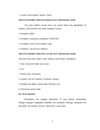 3
7. Layanan dan konsultasi integrasi sistem.
TREN PLATFORM PERANTI KERAS DAN TEKNOLOGI BARU
Tren pada platform peranti keras dan peranti lunak yang digambarkan ini
mengacu pada beberapa atau semua tantangan tersebut:
1. Komputasi GRID.
2. Komputasi berdasarkan permintaan (UTILITAS).
3. Komputasi otonom dan komputasi edge.
4. Virtualisasi dan prosesor multicore.
TREN PLATFORM PERANTI LUNAK DAN TEKNOLOGI BARU
Ada enam tema utama dalam evolusi platform peranti lunak kontemporer:
1. Linux dan peranti lunak open source.
2. Java.
3. Peranti Lunax perusahaan.
4. Layanan web dan Arsitektur berorientasi layanan.
5. Marshup dan aplikasi peranti lunak bberbasis web.
6. Outsourcing peranti lunak.
ISU MANAJEMEN
Menciptakan dan mengatur infrastruktur TI yang koheren memunculkan
berbagai tantangan menghadapi skalabilitas dan perubahan teknologi, manajemen dan
tata kelola, dan membuat investasi infrastruktur secara bijak.
 