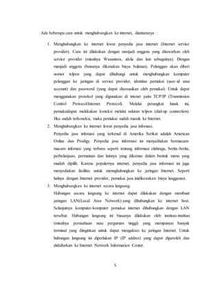 5
Ada beberapa cara untuk menghubungkan ke internet, diantaranya :
1. Menghubungkan ke internet lewat penyedia jasa internet (Internet service
provider). Cara ini dilakukan dengan menjadi anggota yang ditawarkan oleh
service provider (misalnya Wasantara, idola dan lain sebagainya). Dengan
menjadi anggota (baisanya dikenakan biaya bulanan). Pelanggan akan diberi
nomor telpon yang dapat dihubungi untuk menghubungkan komputer
pelanggan ke jaringan di service provider, identitas pemakai (user-id atau
account) dan password (yang dapat disesuaikan oleh pemakai). Untuk dapat
menggunakan protokol yang digunakan di intenet yaitu TCP/IP (Tranmission
Control Protocol/Internet Protocol). Melalui perangkat lunak ini,
pemakaidapat melakukan koneksi melalui saluran telpon (dial-up connection).
Jika sudah terkoneksi, maka pemakai sudah masuk ke Internet.
2. Menghubungkan ke internet lewat penyedia jasa infomasi.
Penyedia jasa infomasi yang terkenal di Amerika Serikat adalah American
Online dan Prodigy. Penyedia jasa informasi ini menyediakan bermacam-
macam infomasi yang terbaru seperti tentang informasi olahraga, berita-berita,
perbelanjaan, permainan dan lainnya yang dikemas dalam bentuk menu yang
mudah dipilih. Karena populernya internet, penyedia jasa informasi ini juga
menyediakan fasilitas untuk mennghubungkan ke jaringan Internet. Seperti
halnya dengan Internet provider, pemakai jasa inidikenakan biaya langganan.
3. Menghubungkan ke internet secara langsung.
Hubungan secara langsung ke internet dapat dilakukan dengan membuat
jaringan LAN(Local Area Network) yang dihubungkan ke internet host.
Selanjutnya komputer-komputer pemakai internet dihubungkan dengan LAN
tersebut. Hubungan langsung ini biasanya dilakukan oleh institusi-institusi
(misalnya perusahaan atau perguruan tinggi) yang mempunyai banyak
terminal yang diinginkan untuk dapat mengakses ke jaringan Internet. Untuk
hubungan langsung ini diperlukan IP (IP addres) yang dapat diperoleh dan
didaftarkan ke Internet Network Information Center.
 