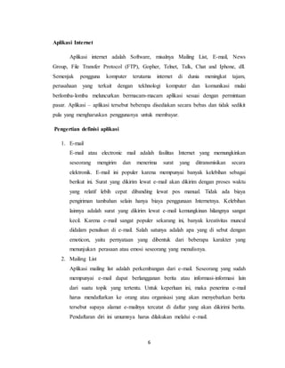 6
Aplikasi Internet
Aplikasi internet adalah Software, misalnya Mailing List, E-mail, News
Group, File Transfer Protocol (FTP), Gopher, Telnet, Talk, Chat and Iphone, dll.
Semenjak pengguna komputer terutama internet di dunia meningkat tajam,
perusahaan yang terkait dengan tekhnologi komputer dan komunikasi mulai
berlomba-lomba meluncurkan bermacam-macam aplikasi sesuai dengan permintaan
pasar. Aplikasi – aplikasi tersebut beberapa disediakan secara bebas dan tidak sedikit
pula yang mengharuskan penggunanya untuk membayar.
Pengertian definisi aplikasi
1. E-mail
E-mail atau electronic mail adalah fasilitas Internet yang memungkinkan
seseorang mengirim dan menerima surat yang ditransmisikan secara
elektronik. E-mail ini populer karena mempunyai banyak kelebihan sebagai
berikut ini. Surat yang dikirim lewat e-mail akan dikirim dengan proses waktu
yang relatif lebih cepat dibanding lewat pos manual. Tidak ada biaya
pengiriman tambahan selain hanya biaya penggunaan Internetnya. Kelebihan
lainnya adalah surat yang dikirim lewat e-mail kemungkinan hilangnya sangat
kecil. Karena e-mail sangat populer sekarang ini, banyak kreativitas muncul
didalam penulisan di e-mail. Salah satunya adalah apa yang di sebut dengan
emoticon, yaitu pernyataan yang dibentuk dari beberapa karakter yang
menunjukan perasaan atau emosi seseorang yang menulisnya.
2. Mailing List
Aplikasi mailing list adalah perkembangan dari e-mail. Seseorang yang sudah
mempunyai e-mail dapat berlangganan berita atau informasi-informasi lain
dari suatu topik yang tertentu. Untuk keperluan ini, maka penerima e-mail
harus mendaftarkan ke orang atau organisasi yang akan menyebarkan berita
tersebut supaya alamat e-mailnya tercatat di daftar yang akan dikirimi berita.
Pendaftaran diri ini umumnya harus dilakukan melalui e-mail.
 