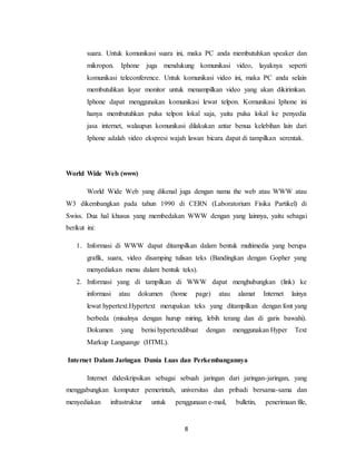 8
suara. Untuk komunikasi suara ini, maka PC anda membutuhkan speaker dan
mikropon. Iphone juga mendukung komunikasi video, layaknya seperti
komunikasi teleconference. Untuk komunikasi video ini, maka PC anda selain
membutuhkan layar monitor untuk menampilkan video yang akan dikirimkan.
Iphone dapat menggunakan komunikasi lewat telpon. Komunikasi Iphone ini
hanya membutuhkan pulsa telpon lokal saja, yaitu pulsa lokal ke penyedia
jasa internet, walaupun komunikasi dilakukan antar benua kelebihan lain dari
Iphone adalah video ekspresi wajah lawan bicara dapat di tampilkan serentak.
World Wide Web (www)
World Wide Web yang dikenal juga dengan nama the web atau WWW atau
W3 dikembangkan pada tahun 1990 di CERN (Laboratorium Fisika Partikel) di
Swiss. Dua hal khusus yang membedakan WWW dengan yang lainnya, yaitu sebagai
berikut ini:
1. Informasi di WWW dapat ditampilkan dalam bentuk multimedia yang berupa
grafik, suara, video disamping tulisan teks (Bandingkan dengan Gopher yang
menyediakan menu dalam bentuk teks).
2. Informasi yang di tampilkan di WWW dapat menghubungkan (link) ke
informasi atau dokumen (home page) atau alamat Internet lainya
lewat hypertext.Hypertext merupakan teks yang ditampilkan dengan font yang
berbeda (misalnya dengan hurup miring, lebih terang dan di garis bawahi).
Dokumen yang berisi hypertextdibuat dengan menggunakan Hyper Text
Markup Languange (HTML).
Internet Dalam Jaringan Dunia Luas dan Perkembangannya
Internet dideskripsikan sebagai sebuah jaringan dari jaringan-jaringan, yang
menggabungkan komputer pemerintah, universitas dan pribadi bersama-sama dan
menyediakan infrastruktur untuk penggunaan e-mail, bulletin, penerimaan file,
 