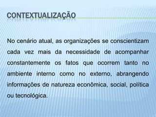 CONTEXTUALIZAÇÃO


No cenário atual, as organizações se conscientizam
cada vez mais da necessidade de acompanhar
constantemente os fatos que ocorrem tanto no
ambiente interno como no externo, abrangendo
informações de natureza econômica, social, política
ou tecnológica.
 