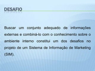 DESAFIO


Buscar um conjunto adequado de informações
externas e combiná-lo com o conhecimento sobre o
ambiente interno constitui um dos desafios no
projeto de um Sistema de Informação de Marketing
(SIM).
 