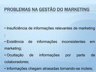 PROBLEMAS NA GESTÃO DO MARKETING


• Insuficiência de informações relevantes de marketing
;
• Existência   de     informações    inconsistentes   em
marketing;
• Ocultação      de    informações     por   parte    de
colaboradores;
• Informações chegam atrasadas tornando-se inúteis;
 