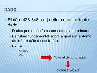 DADO

   Platão (428-348 a.c.) definiu o conceito de
    dado:
     Dados   puros são fatos em seu estado primário;
     Estrutura fundamental sobre a qual um sistema
      de informação é construído.
     Ex.: 35
         Ricardo
         500
                              Valor adicional agregado



                                INFORMAÇÃO
 