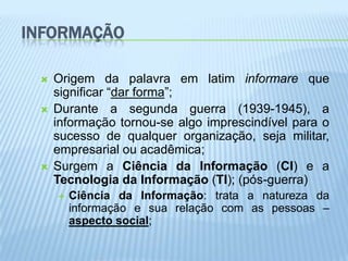 INFORMAÇÃO

    Origem da palavra em latim informare que
     significar “dar forma”;
    Durante a segunda guerra (1939-1945), a
     informação tornou-se algo imprescindível para o
     sucesso de qualquer organização, seja militar,
     empresarial ou acadêmica;
    Surgem a Ciência da Informação (CI) e a
     Tecnologia da Informação (TI); (pós-guerra)
        Ciência da Informação: trata a natureza da
         informação e sua relação com as pessoas –
         aspecto social;
 