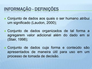 INFORMAÇÃO - DEFINIÇÕES
   Conjunto de dados aos quais o ser humano atribui
    um significado (Laudon, 2000);

   Conjunto de dados organizados de tal forma a
    agregarem valor adicional além do dado em si
    (Stair, 1998);

   Conjunto de dados cuja forma e conteúdo são
    apresentados de maneira útil para uso em um
    processo de tomada de decisão.
 