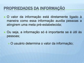 PROPRIEDADES DA INFORMAÇÃO
   O valor da informação está diretamente ligado à
    maneira como essa informação auxilia pessoas a
    atingirem uma meta pré-estabelecida;

   Ou seja, a informação só é importante se é útil às
    pessoas;

    O   usuário determina o valor da informação;
 