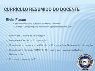 CURRÍCULO RESUMIDO DO DOCENTE

Elvis Fusco
        Centro Universitário Eurípides de Marília - Univem
        COMPSI - Computing and Information Systems Research Lab



   Doutor em Ciência da Informação

   Mestre em Ciência da Computação

   Coordenador dos cursos de Ciência da Computação e Sistemas de Informação

   Coordenador Geral do COMPSI - Computing and Information Systems
    Research Lab

   Empresário na área de TI
 