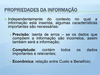 PROPRIEDADES DA INFORMAÇÃO
   Independentemente do contexto no qual a
    informação está inserida, algumas características
    importantes são necessárias:

     Precisão:isenta de erros – se os dados que
      compõem a informação são incorretos, assim
      também será a informação;

     Completude:      contém     todos   os    dados
      importantes e relevantes;

     Econômica:   relação entre Custo e Benefício;
 