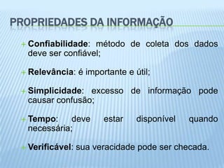 PROPRIEDADES DA INFORMAÇÃO
  Confiabilidade: método de coleta dos dados
  deve ser confiável;

  Relevância:    é importante e útil;

  Simplicidade: excesso de informação pode
  causar confusão;

  Tempo:    deve        estar    disponível   quando
  necessária;

  Verificável:   sua veracidade pode ser checada.
 