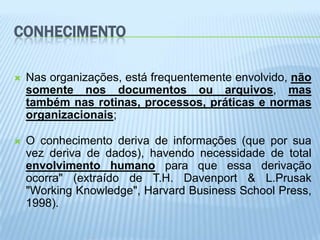 CONHECIMENTO

   Nas organizações, está frequentemente envolvido, não
    somente nos documentos ou arquivos, mas
    também nas rotinas, processos, práticas e normas
    organizacionais;

   O conhecimento deriva de informações (que por sua
    vez deriva de dados), havendo necessidade de total
    envolvimento humano para que essa derivação
    ocorra" (extraído de T.H. Davenport & L.Prusak
    "Working Knowledge", Harvard Business School Press,
    1998).
 