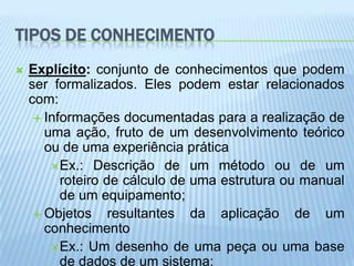 TIPOS DE CONHECIMENTO
   Explícito: conjunto de conhecimentos que podem
    ser formalizados. Eles podem estar relacionados
    com:
      Informações documentadas para a realização de
       uma ação, fruto de um desenvolvimento teórico
       ou de uma experiência prática
        Ex.: Descrição de um método ou de um
          roteiro de cálculo de uma estrutura ou manual
          de um equipamento;
      Objetos     resultantes da aplicação de um
       conhecimento
        Ex.: Um desenho de uma peça ou uma base
          de dados de um sistema;
 