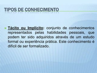 TIPOS DE CONHECIMENTO


   Tácito ou Implícito: conjunto de conhecimentos
    representados pelas habilidades pessoais, que
    podem ter sido adquiridos através de um estudo
    formal ou experiência prática. Este conhecimento é
    difícil de ser formalizado.
 