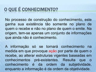 O QUE É CONHECIMENTO?

No processo de construção do conhecimento, este
ganha sua existência tão somente no plano de
quem o recebe e não no plano de quem o emite. Na
origem, tem-se apenas um conjunto de informações
que ainda não é conhecimento.

A informação só se tornará conhecimento na
medida em que provoque ação por parte de quem o
recebe, ao alterar estruturas vigentes baseadas em
conhecimentos pré-existentes. Resulta que o
conhecimento é da ordem da subjetividade,
enquanto a informação é da ordem da objetividade.
 