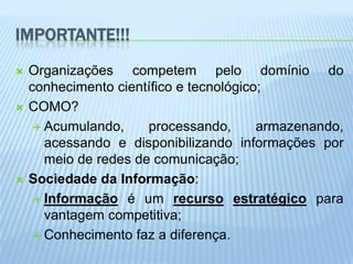IMPORTANTE!!!
   Organizações competem pelo domínio do
    conhecimento científico e tecnológico;
   COMO?
      Acumulando,     processando,      armazenando,
       acessando e disponibilizando informações por
       meio de redes de comunicação;
   Sociedade da Informação:
      Informação é um recurso estratégico para
       vantagem competitiva;
      Conhecimento faz a diferença.
 