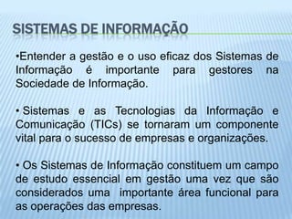 SISTEMAS DE INFORMAÇÃO
•Entender a gestão e o uso eficaz dos Sistemas de
Informação é importante para gestores na
Sociedade de Informação.

• Sistemas e as Tecnologias da Informação e
Comunicação (TICs) se tornaram um componente
vital para o sucesso de empresas e organizações.

• Os Sistemas de Informação constituem um campo
de estudo essencial em gestão uma vez que são
considerados uma importante área funcional para
as operações das empresas.
 
