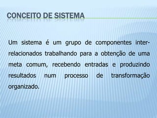CONCEITO DE SISTEMA


Um sistema é um grupo de componentes inter-
relacionados trabalhando para a obtenção de uma
meta comum, recebendo entradas e produzindo
resultados    num   processo   de   transformação
organizado.
 
