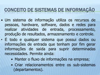 CONCEITO DE SISTEMAS DE INFORMAÇÃO
• Um sistema de informação utiliza os recursos de
  pessoas, hardware, software, dados e redes para
  realizar atividades de entrada, processamento,
  produção de resultados, armazenamento e controle.
• É todo e qualquer sistema que possui dados ou
  informações de entrada que tenham por fim gerar
  informações de saída para suprir determinadas
  necessidades. Permite ainda:
      • Manter o fluxo de informações na empresa;
      • Criar relacionamentos entre os sub-sistemas
        (departamentos).
 