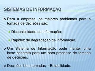 SISTEMAS DE INFORMAÇÃO
   Para a empresa, os maiores problemas para a
    tomada de decisões são:

       Disponibilidade da informação;

       Rapidez de degradação de informação.

   Um Sistema de Informação pode manter uma
    base concreta para um bom processo de tomada
    de decisões.

   Decisões bem tomadas = Estabilidade.
 