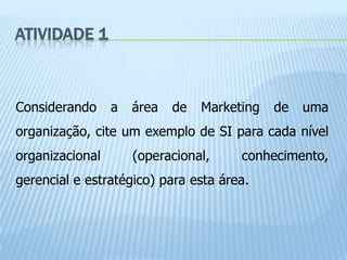 ATIVIDADE 1



Considerando     a   área   de   Marketing   de   uma
organização, cite um exemplo de SI para cada nível
organizacional       (operacional,     conhecimento,
gerencial e estratégico) para esta área.
 