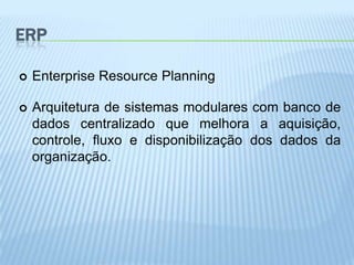 ERP

   Enterprise Resource Planning

   Arquitetura de sistemas modulares com banco de
    dados centralizado que melhora a aquisição,
    controle, fluxo e disponibilização dos dados da
    organização.
 