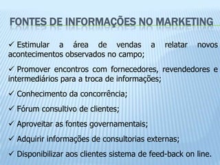 FONTES DE INFORMAÇÕES NO MARKETING

 Estimular a área de vendas a               relatar   novos
acontecimentos observados no campo;
 Promover encontros com fornecedores, revendedores e
intermediários para a troca de informações;
 Conhecimento da concorrência;
 Fórum consultivo de clientes;
 Aproveitar as fontes governamentais;
 Adquirir informações de consultorias externas;
 Disponibilizar aos clientes sistema de feed-back on line.
 
