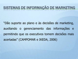 SISTEMAS DE INFORMAÇÃO DE MARKETING


“Dão suporte ao plano e às decisões de marketing,
auxiliando o gerenciamento das informações e
permitindo que os executivos tomem decisões mais
acertadas” (CAMPOMAR e IKEDA, 2006)
 