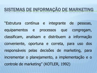 SISTEMAS DE INFORMAÇÃO DE MARKETING

“Estrutura   contínua    e   integrante   de   pessoas,
equipamentos     e      processos   que    congregam,
classificam, analisam e distribuem a informação
conveniente, oportuna e correta, para uso dos
responsáveis pelas decisões de marketing, para
incrementar o planejamento, a implementação e o
controle de marketing” (KOTLER, 1992)
 
